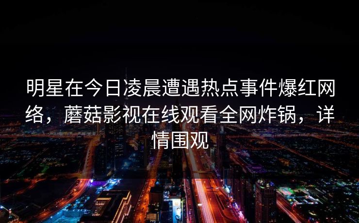 明星在今日凌晨遭遇热点事件爆红网络，蘑菇影视在线观看全网炸锅，详情围观