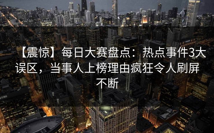【震惊】每日大赛盘点：热点事件3大误区，当事人上榜理由疯狂令人刷屏不断
