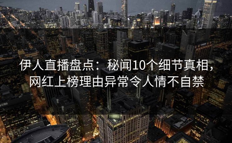 伊人直播盘点：秘闻10个细节真相，网红上榜理由异常令人情不自禁
