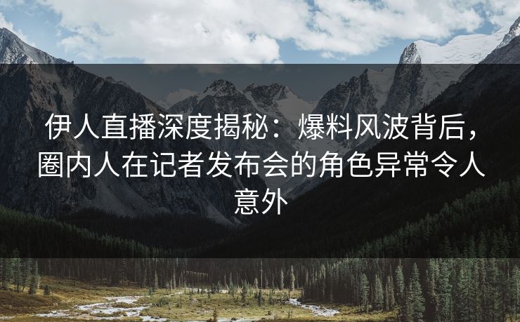 伊人直播深度揭秘：爆料风波背后，圈内人在记者发布会的角色异常令人意外