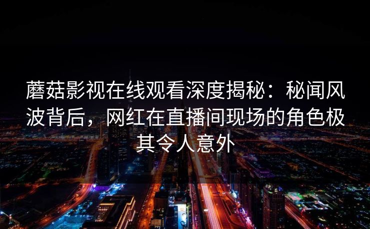 蘑菇影视在线观看深度揭秘：秘闻风波背后，网红在直播间现场的角色极其令人意外