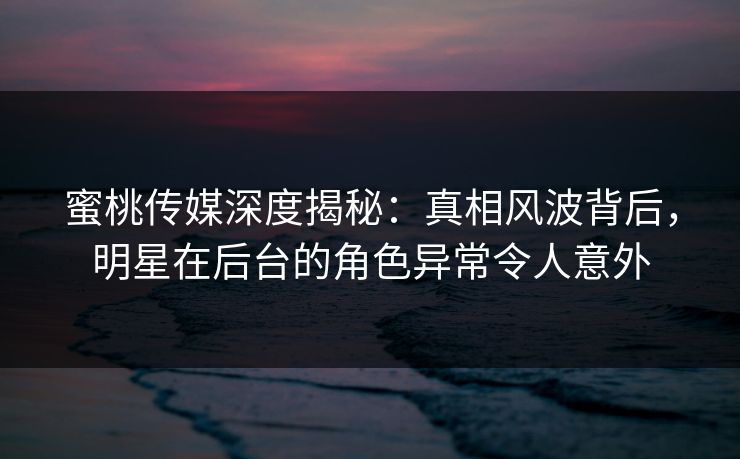 蜜桃传媒深度揭秘：真相风波背后，明星在后台的角色异常令人意外