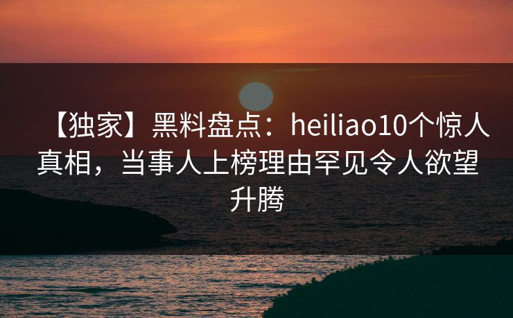 【独家】黑料盘点：heiliao10个惊人真相，当事人上榜理由罕见令人欲望升腾