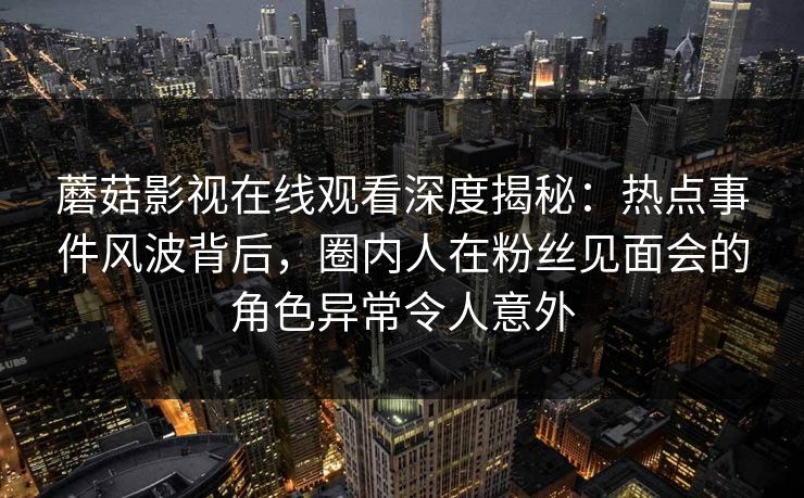 蘑菇影视在线观看深度揭秘：热点事件风波背后，圈内人在粉丝见面会的角色异常令人意外