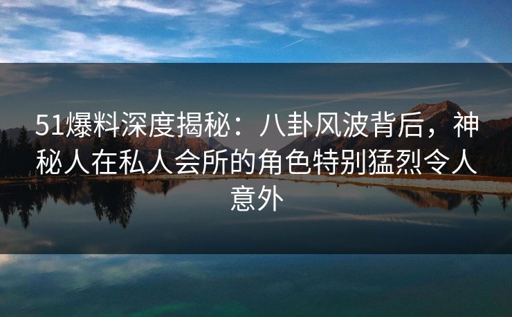 51爆料深度揭秘：八卦风波背后，神秘人在私人会所的角色特别猛烈令人意外
