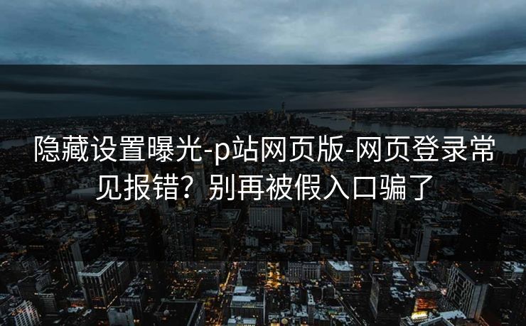 隐藏设置曝光-p站网页版-网页登录常见报错？别再被假入口骗了