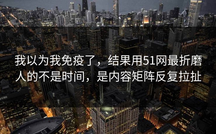 我以为我免疫了，结果用51网最折磨人的不是时间，是内容矩阵反复拉扯