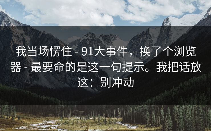 我当场愣住 - 91大事件，换了个浏览器 - 最要命的是这一句提示。我把话放这：别冲动