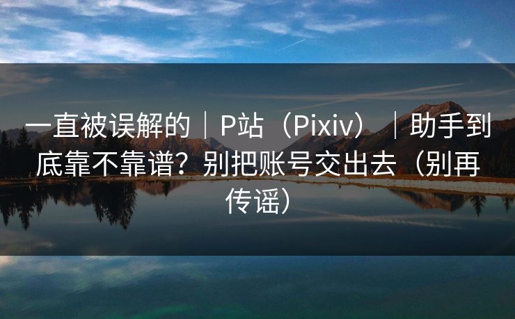 一直被误解的｜P站（Pixiv）｜助手到底靠不靠谱？别把账号交出去（别再传谣）