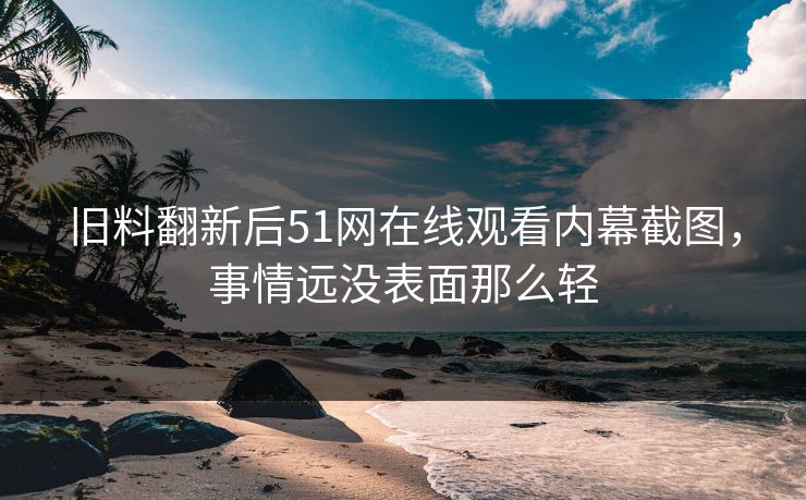 旧料翻新后51网在线观看内幕截图，事情远没表面那么轻