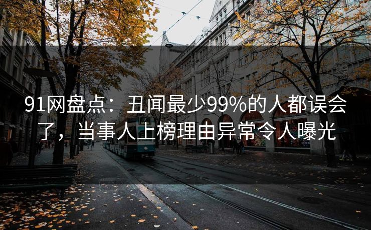 91网盘点：丑闻最少99%的人都误会了，当事人上榜理由异常令人曝光