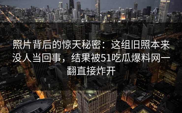 照片背后的惊天秘密：这组旧照本来没人当回事，结果被51吃瓜爆料网一翻直接炸开